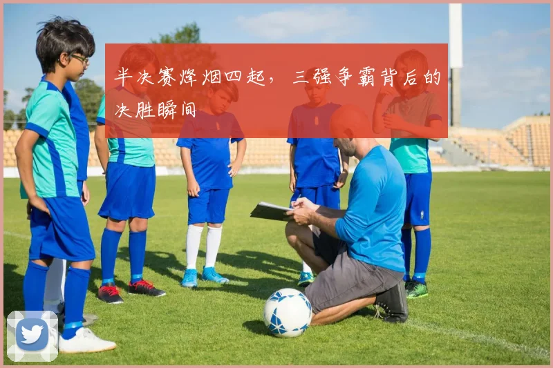 半决赛烽烟四起，三强争霸背后的决胜瞬间