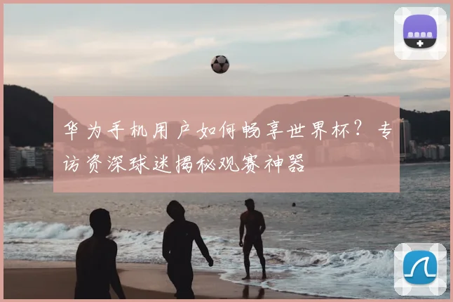 华为手机用户如何畅享世界杯？专访资深球迷揭秘观赛神器