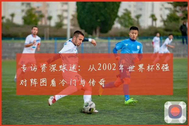 专访资深球迷:从2002年世界杯8强对阵图看冷门与传奇