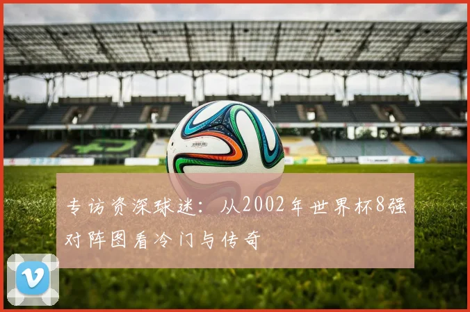 专访资深球迷:从2002年世界杯8强对阵图看冷门与传奇
