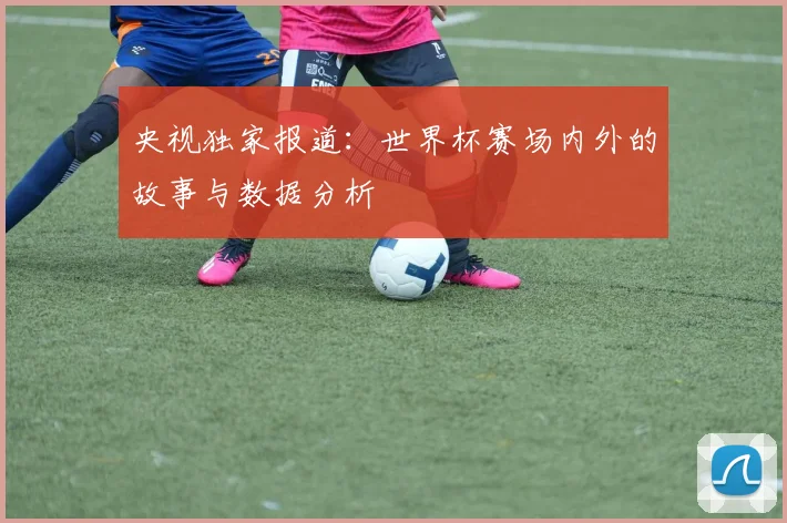 央视独家报道：世界杯赛场内外的故事与数据分析