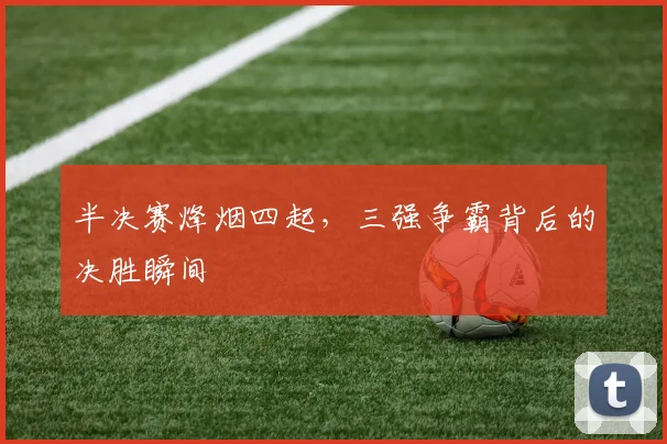 半决赛烽烟四起，三强争霸背后的决胜瞬间