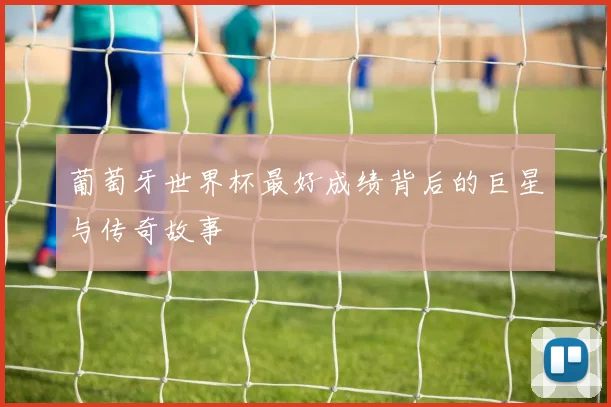 葡萄牙世界杯最好成绩背后的巨星与传奇故事