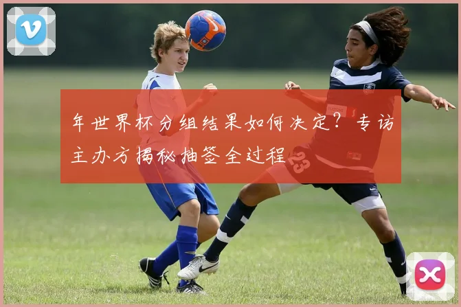 年世界杯分组结果如何决定？专访主办方揭秘抽签全过程